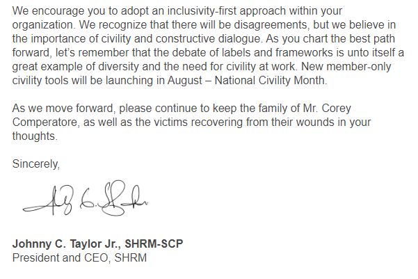 We encourage you to adopt an inclusivity-first approach within your organization. We recognize that there will be disagreements, but we believe in the importance of civility and constructive dialogue. As you chart the best path forward, let’s remember that the debate of labels and frameworks is unto itself a great example of diversity and the need for civility at work. New member-only civility tools will be launching in August – National Civility Month.

As we move forward, please continue to keep the family of Mr. Corey Comperatore, as well as the victims recovering from their wounds in your thoughts.