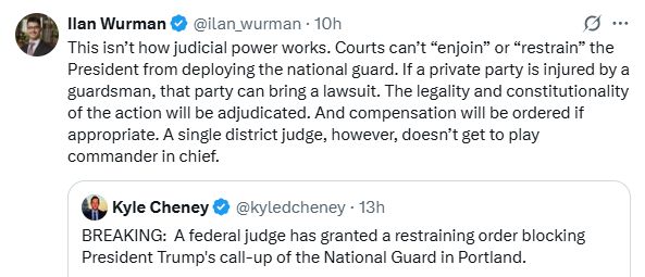 
Ilan Wurman
@ilan_wurman
·
10h
This isn’t how judicial power works. Courts can’t “enjoin” or “restrain” the President from deploying the national guard. If a private party is injured by a guardsman, that party can bring a lawsuit. The legality and constitutionality of the action will be adjudicated. And compensation will be ordered if appropriate. A single district judge, however, doesn’t get to play commander in chief.