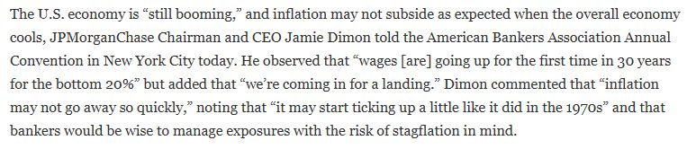 The U.S. economy is “still booming,” and inflation may not subside as expected when the overall economy cools, JPMorganChase Chairman and CEO Jamie Dimon told the American Bankers Association Annual Convention in New York City today. He observed that “wages [are] going up for the first time in 30 years for the bottom 20%” but added that “we’re coming in for a landing.” Dimon commented that “inflation may not go away so quickly,” noting that “it may start ticking up a little like it did in the 1970s” and that bankers would be wise to manage exposures with the risk of stagflation in mind.