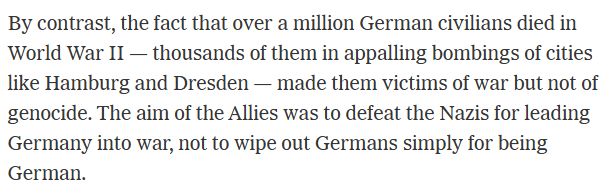 By contrast, the fact that over a million German civilians died in World War II — thousands of them in appalling bombings of cities like Hamburg and Dresden — made them victims of war but not of genocide. The aim of the Allies was to defeat the Nazis for leading Germany into war, not to wipe out Germans simply for being German.