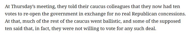 At Thursday’s meeting, they told their caucus colleagues that they now had ten votes to re-open the government in exchange for no real Republican concessions. At that, much of the rest of the caucus went ballistic, and some of the supposed ten said that, in fact, they were not willing to vote for any such deal.