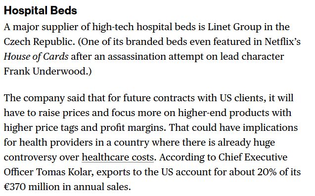 Hospital Beds A major supplier of high-tech hospital beds is Linet Group in the Czech Republic. (One of its branded beds even featured in Netflix’s House of Cards after an assassination attempt on lead character Frank Underwood.) The company said that for future contracts with US clients, it will have to raise prices and focus more on higher-end products with higher price tags and profit margins. That could have implications for health providers in a country where there is already huge controversy over healthcare costs. According to Chief Executive Officer Tomas Kolar, exports to the US account for about 20% of its €370 million in annual sales.