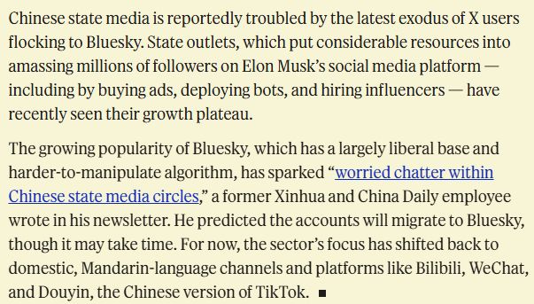 Chinese state media is reportedly troubled by the latest exodus of X users flocking to Bluesky. State outlets, which put considerable resources into amassing millions of followers on Elon Musk’s social media platform — including by buying ads, deploying bots, and hiring influencers — have recently seen their growth plateau.

The growing popularity of Bluesky, which has a largely liberal base and harder-to-manipulate algorithm, has sparked “worried chatter within Chinese state media circles,” a former Xinhua and China Daily employee wrote in his newsletter. He predicted the accounts will migrate to Bluesky, though it may take time. For now, the sector’s focus has shifted back to domestic, Mandarin-language channels and platforms like Bilibili, WeChat, and Douyin, the Chinese version of TikTok.