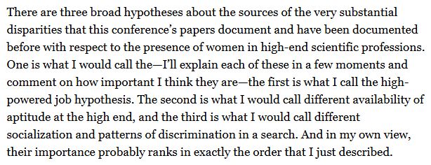 There are three broad hypotheses about the sources of the very substantial disparities that this conference’s papers document and have been documented before with respect to the presence of women in high-end scientific professions. One is what I would call the—I’ll explain each of these in a few moments and comment on how important I think they are—the first is what I call the high-powered job hypothesis. The second is what I would call different availability of aptitude at the high end, and the third is what I would call different socialization and patterns of discrimination in a search. And in my own view, their importance probably ranks in exactly the order that I just described.