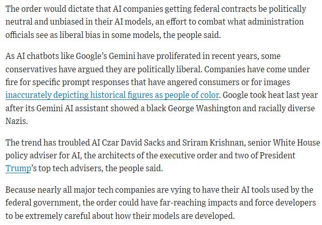 The order would dictate that AI companies getting federal contracts be politically neutral and unbiased in their AI models, an effort to combat what administration officials see as liberal bias in some models, the people said.

As AI chatbots like Google’s Gemini have proliferated in recent years, some conservatives have argued they are politically liberal. Companies have come under fire for specific prompt responses that have angered consumers or for images inaccurately depicting historical figures as people of color. Google took heat last year after its Gemini AI assistant showed a black George Washington and racially diverse Nazis.

The trend has troubled AI Czar David Sacks and Sriram Krishnan, senior White House policy adviser for AI, the architects of the executive order and two of President Trump’s top tech advisers, the people said.

Because nearly all major tech companies are vying to have their AI tools used by the federal government, the order could have far-reaching impacts and force developers to be extremely careful about how their models are developed. 
