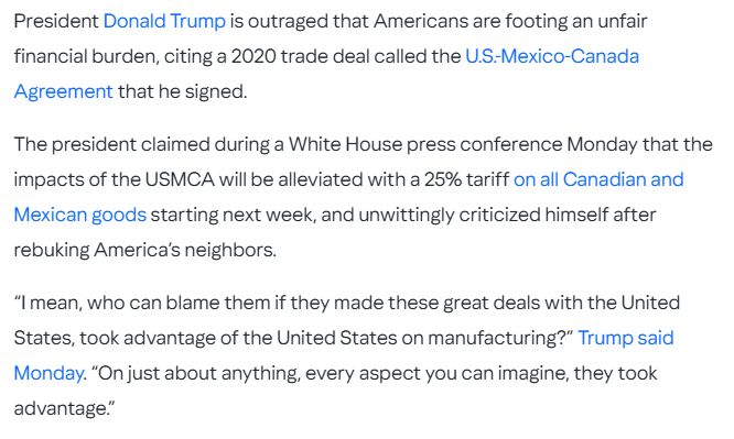 President Donald Trump is outraged that Americans are footing an unfair financial burden, citing a 2020 trade deal called the U.S.-Mexico-Canada Agreement that he signed. The president claimed during a White House press conference Monday that the impacts of the USMCA will be alleviated with a 25% tariff on all Canadian and Mexican goods starting next week, and unwittingly criticized himself after rebuking America’s neighbors. “I mean, who can blame them if they made these great deals with the United States, took advantage of the United States on manufacturing?” Trump said Monday. “On just about anything, every aspect you can imagine, they took advantage.”