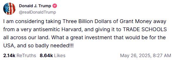 @realDonaldTrump

I am considering taking Three Billion Dollars of Grant Money away from a very antisemitic Harvard, and giving it to TRADE SCHOOLS all across our land. What a great investment that would be for the USA, and so badly needed!!!



2.14k

ReTruths

8.64k

Likes
May 26, 2025, 8:27 AM