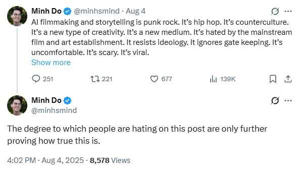 
Minh Do
@minhsmind
·
Aug 4
AI filmmaking and storytelling is punk rock. It’s hip hop. It’s counterculture. It’s a new type of creativity. It’s a new medium. It’s hated by the mainstream film and art establishment. It resists ideology. It ignores gate keeping. It’s uncomfortable. It’s scary. It’s viral.
Show more
Minh Do
@minhsmind
The degree to which people are hating on this post are only further proving how true this is.
4:02 PM · Aug 4, 2025
·
8,578
 Views