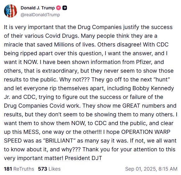 @realDonaldTrump It is very important that the Drug Companies justify the success of their various Covid Drugs. Many people think they are a miracle that saved Millions of lives. Others disagree! With CDC being ripped apart over this question, I want the answer, and I want it NOW. I have been shown information from Pfizer, and others, that is extraordinary, but they never seem to show those results to the public. Why not??? They go off to the next “hunt” and let everyone rip themselves apart, including Bobby Kennedy Jr. and CDC, trying to figure out the success or failure of the Drug Companies Covid work. They show me GREAT numbers and results, but they don’t seem to be showing them to many others. I want them to show them NOW, to CDC and the public, and clear up this MESS, one way or the other!!! I hope OPERATION WARP SPEED was as “BRILLIANT” as many say it was. If not, we all want to know about it, and why??? Thank you for your attention to this very important matter! President DJT 181 ReTruths 573 Likes Sep 01, 2025, 8:15 AM