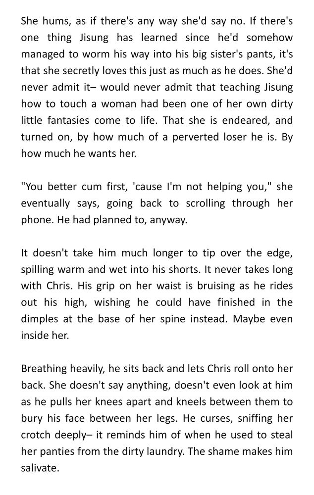 She hums, as if there's any way she'd say no. If there's one thing Jisung has learned since he'd somehow managed to worm his way into his big sister's pants, it's that she secretly loves this just as much as he does. She'd never admit it– would never admit that teaching Jisung how to touch a woman had been one of her own dirty little fantasies come to life. That she is endeared, and turned on, by how much of a perverted loser he is. By how much he wants her.

"You better cum first, 'cause I'm not helping you," she eventually says, going back to scrolling through her phone. He had planned to, anyway.

It doesn't take him much longer to tip over the edge, spilling warm and wet into his shorts. It never takes long with Chris. His grip on her waist is bruising as he rides out his high, wishing he could have finished in the dimples at the base of her spine instead. Maybe even inside her. 

Breathing heavily, he sits back and lets Chris roll onto her back. She doesn't say anything, doesn't even look at him as he pulls her knees apart and kneels between them to bury his face between her legs. He curses, sniffing her crotch deeply– it reminds him of when he used to steal her panties from the dirty laundry. The shame makes him salivate. 