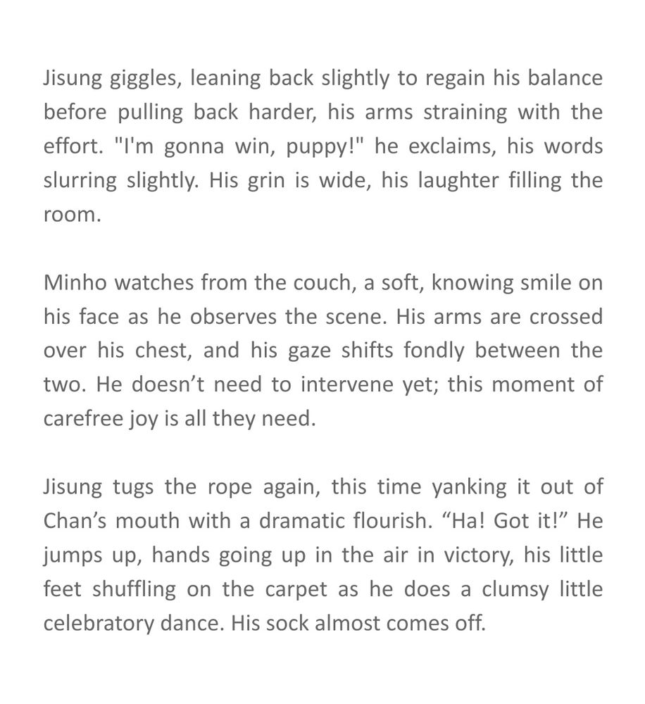 Jisung giggles, leaning back slightly to regain his balance before pulling back harder, his arms straining with the effort. "I'm gonna win, puppy!" he exclaims, his words slurring slightly. His grin is wide, his laughter filling the room.

Minho watches from the couch, a soft, knowing smile on his face as he observes the scene. His arms are crossed over his chest, and his gaze shifts fondly between the two. He doesn’t need to intervene yet; this moment of carefree joy is all they need.

Jisung tugs the rope again, this time yanking it out of Chan’s mouth with a dramatic flourish. “Ha! Got it!” He jumps up, hands going up in the air in victory, his little feet shuffling on the carpet as he does a clumsy little celebratory dance. His sock almost comes off. 