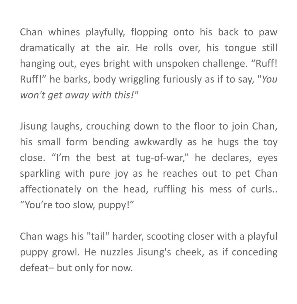 Chan whines playfully, flopping onto his back to paw dramatically at the air. He rolls over, his tongue still hanging out, eyes bright with unspoken challenge. “Ruff! Ruff!” he barks, body wriggling furiously as if to say, "You won't get away with this!"

Jisung laughs, crouching down to the floor to join Chan, his small form bending awkwardly as he hugs the toy close. “I’m the best at tug-of-war,” he declares, eyes sparkling with pure joy as he reaches out to pet Chan affectionately on the head, ruffling his mess of curls.. “You’re too slow, puppy!”

Chan wags his "tail" harder, scooting closer with a playful puppy growl. He nuzzles Jisung's cheek, as if conceding defeat– but only for now.