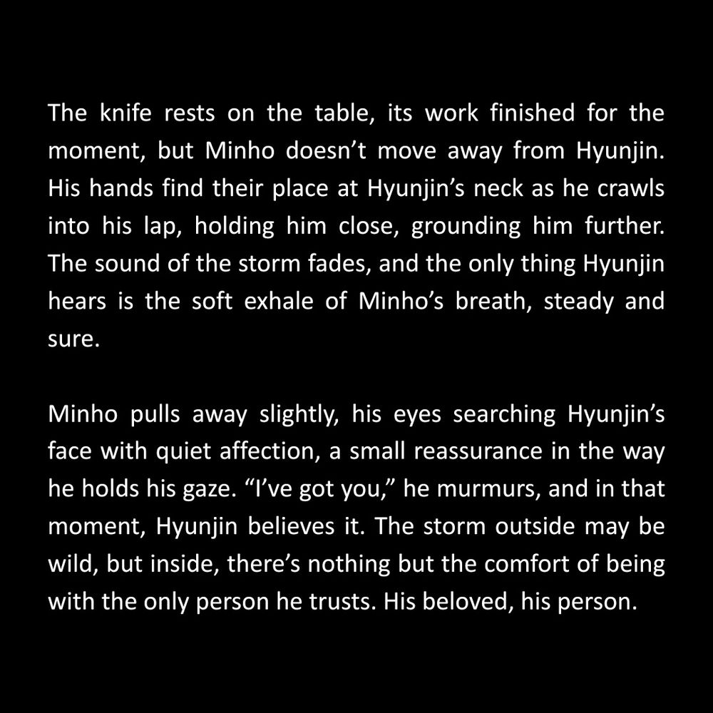 The knife rests on the table, its work finished for the moment, but Minho doesn’t move away from Hyunjin. His hands find their place at Hyunjin’s neck as he crawls into his lap, holding him close, grounding him further. The sound of the storm fades, and the only thing Hyunjin hears is the soft exhale of Minho’s breath, steady and sure.

Minho pulls away slightly, his eyes searching Hyunjin’s face with quiet affection, a small reassurance in the way he holds his gaze. “I’ve got you,” he murmurs, and in that moment, Hyunjin believes it. The storm outside may be wild, but inside, there’s nothing but the comfort of being with the only person he trusts.

His beloved, his person. 