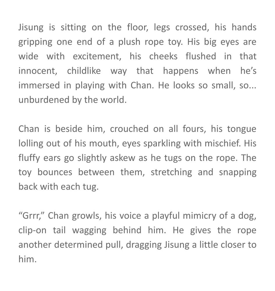 Jisung is sitting on the floor, legs crossed, his hands gripping one end of a plush rope toy. His big eyes are wide with excitement, his cheeks flushed in that innocent, childlike way that happens when he’s immersed in playing with Chan. He looks so small, so... unburdened by the world.

Chan is beside him, crouched on all fours, his tongue lolling out of his mouth, eyes sparkling with mischief. His fluffy ears go slightly askew as he tugs on the rope. The toy bounces between them, stretching and snapping back with each tug.

“Grrr,” Chan growls, his voice a playful mimicry of a dog, clip-on tail wagging behind him. He gives the rope another determined pull, dragging Jisung a little closer to him.