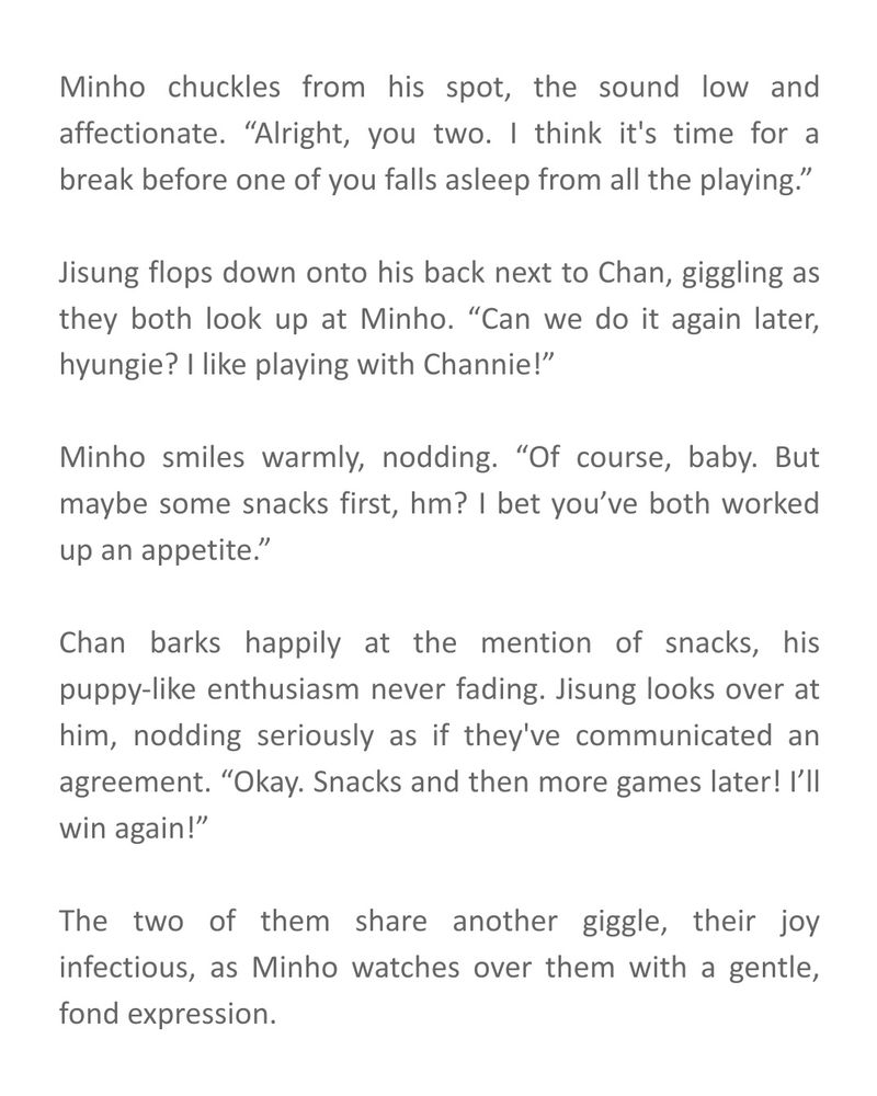 Minho chuckles from his spot, the sound low and affectionate. “Alright, you two. I think it's time for a break before one of you falls asleep from all the playing.”

Jisung flops down onto his back next to Chan, giggling as they both look up at Minho. “Can we do it again later, hyungie? I like playing with Channie!”

Minho smiles warmly, nodding. “Of course, baby. But maybe some snacks first, hm? I bet you’ve both worked up an appetite.”

Chan barks happily at the mention of snacks, his puppy-like enthusiasm never fading. Jisung looks over at him, nodding seriously as if they've communicated an agreement. “Okay. Snacks and then more games later! I’ll win again!”

The two of them share another giggle, their joy infectious, as Minho watches over them with a gentle, fond expression.