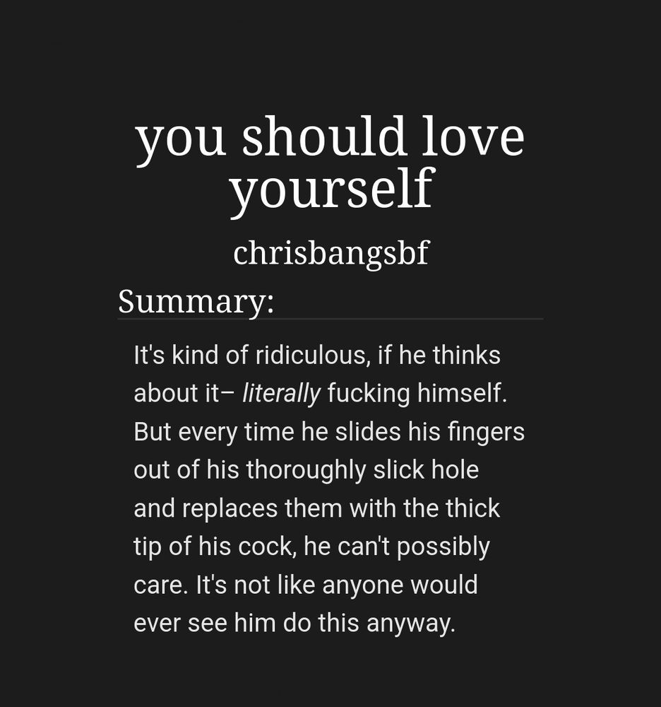you should love yourself by chrisbangsbf

Summary: 
It's kind of ridiculous, if he thinks about it– literally fucking himself. But every time he slides his fingers out of his thoroughly slick hole and replaces them with the thick tip of his cock, he can't possibly care. It's not like anyone would ever see him do this anyway.