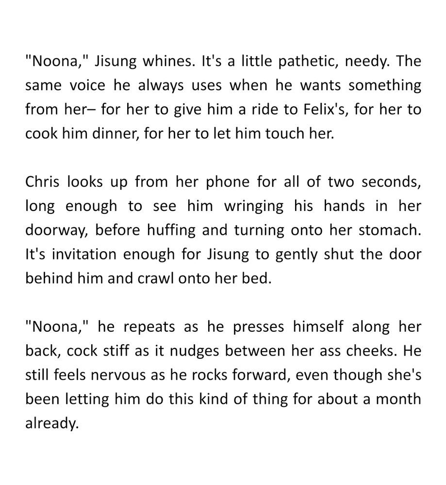"Noona," Jisung whines. It's a little pathetic, needy. The same voice he always uses when he wants something from her– for her to give him a ride to Felix's, for her to cook him dinner, for her to let him touch her.

Chris looks up from her phone for all of two seconds, long enough to see him wringing his hands in her doorway, before huffing and turning onto her stomach. It's invitation enough for Jisung to gently shut the door behind him and crawl onto her bed.

"Noona," he repeats as he presses himself along her back, cock stiff as it nudges between her ass cheeks. He still feels nervous as he rocks forward, even though she's been letting him do this kind of thing for about a month already.