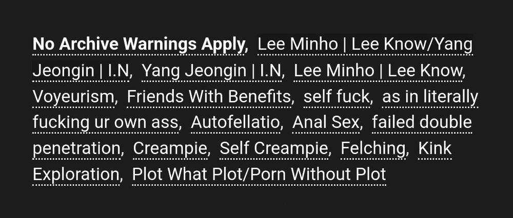 No Archive Warnings Apply, Lee Minho | Lee Know/Yang Jeongin | I.N, Yang Jeongin | I.N, Lee Minho | Lee Know, Voyeurism, Friends With Benefits, self fuck, as in literally fucking ur own ass, Autofellatio, Anal Sex, failed double penetration, Creampie, Self Creampie, Felching, Kink Exploration, Plot What Plot/Porn Without Plot