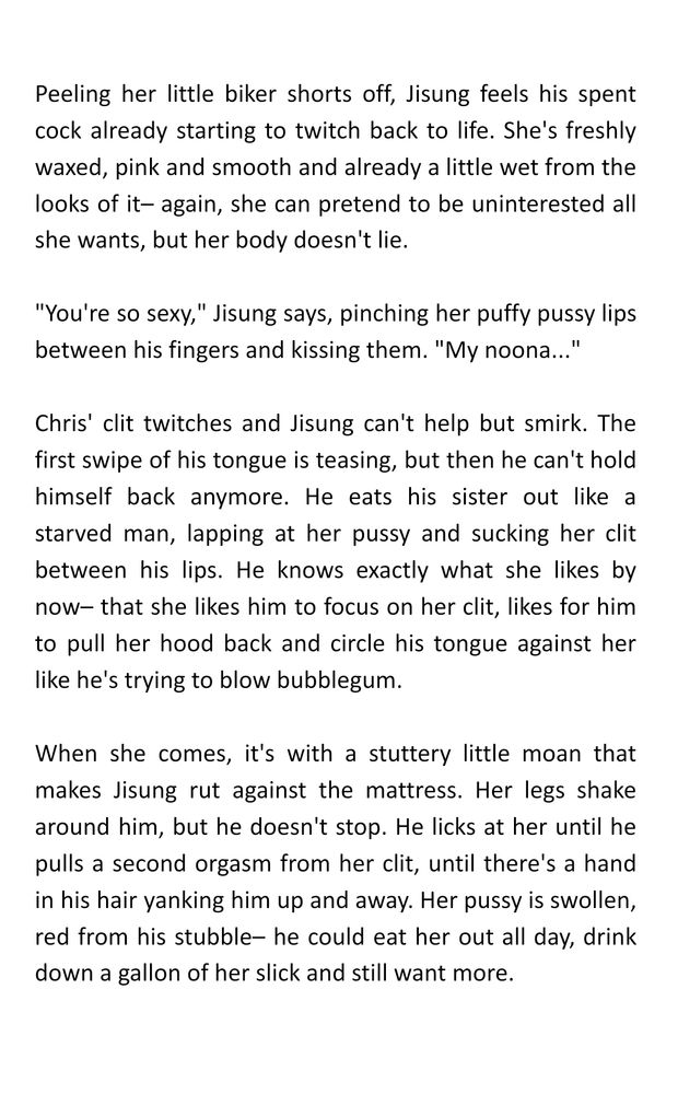 Peeling her little biker shorts off, Jisung feels his spent cock already starting to twitch back to life. She's freshly waxed, pink and smooth and already a little wet from the looks of it– again, she can pretend to be uninterested all she wants, but her body doesn't lie. 

"You're so sexy," Jisung says, pinching her puffy pussy lips between his fingers and kissing them. "My noona..."

Chris' clit twitches and Jisung can't help but smirk. The first swipe of his tongue is teasing, but then he can't hold himself back anymore. He eats his sister out like a starved man, lapping at her pussy and sucking her clit between his lips. He knows exactly what she likes by now– that she likes him to focus on her clit, likes for him to pull her hood back and circle his tongue against her like he's trying to blow bubblegum.

When she comes, it's with a stuttery little moan that makes Jisung rut against the mattress. Her legs shake around him, but he doesn't stop. He licks at her until he pulls a second orgasm from her clit, until there's a hand in his hair yanking him up and away. Her pussy is swollen, red from his stubble– he could eat her out all day, drink down a gallon of her slick and still want more.