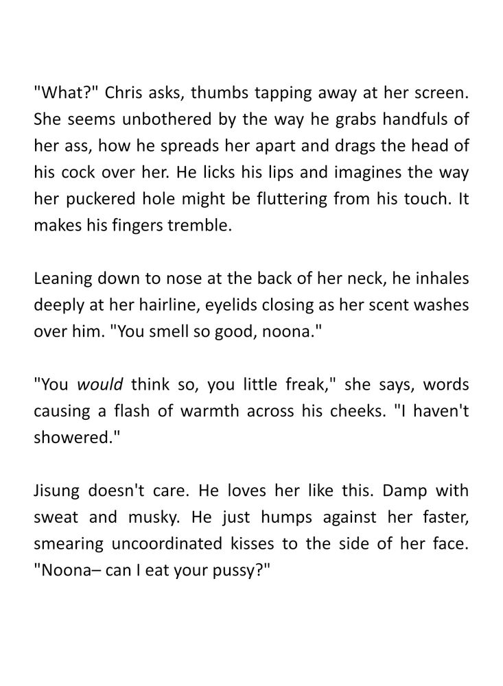 "What?" Chris asks, thumbs tapping away at her screen. She seems unbothered by the way he grabs handfuls of her ass, how he spreads her apart and drags the head of his cock over her. He licks his lips and imagines the way her puckered hole might be fluttering from his touch. It makes his fingers tremble.

Leaning down to nose at the back of her neck, he inhales deeply at her hairline, eyelids closing as her scent washes over him. "You smell so good, noona."

"You would think so, you little freak," she says, words causing a flash of warmth across his cheeks. "I haven't showered."

Jisung doesn't care. He loves her like this. Damp with sweat and musky. He just humps against her faster, smearing uncoordinated kisses to the side of her face. "Noona– can I eat your pussy?"