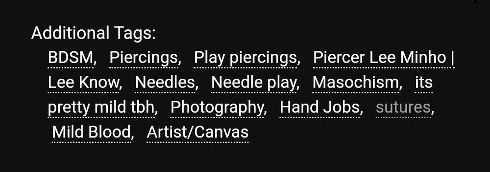 Additional Tags:
BDSM, Piercings, Play piercings, Piercer Lee Minho | Lee Know, Needles, Needle play, Masochism, its pretty mild tbh, Photography, Hand Jobs, sutures, Mild Blood, Artist/Canvas