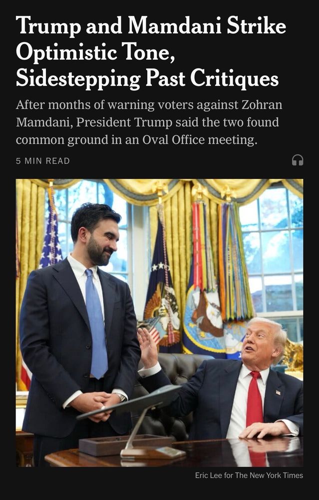 Screenshot of the New York Times home page with the preview

Trump and Mamdani Strike Optimistic Tone,
Sidestepping Past Critiques After months of warning voters against Zohran Mamdani, President Trump said the two found common ground in an Oval Office meeting.

The picture below shows Donald Trump seated at his White House desk, smiling at a standing Zohran Mamdani