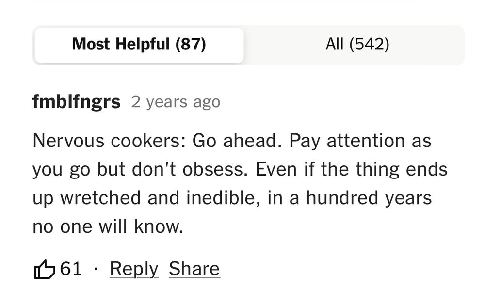 This is a screenshot of a comment on a recipe that says: “Nervous cookers: Go ahead. Pay attention as you go but don’t obsess. Even if the thing ends up wretched and inedible, in a hundred years no one will know.” The comment has 61 likes. 