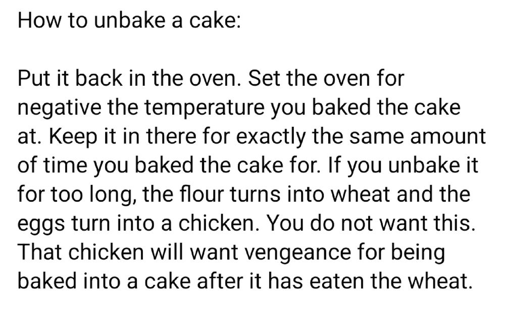 How to unbake a cake:

Put it back in the oven. Set the oven for negative the temperature you baked the cake at. Keep it in there for exactly the same amount of time you baked the cake for. If you unbake it for too long, the flour turns into wheat and the eggs turn into a chicken. You do not want this. That chicken will want vengeance for being baked into a cake after it has eaten the wheat.