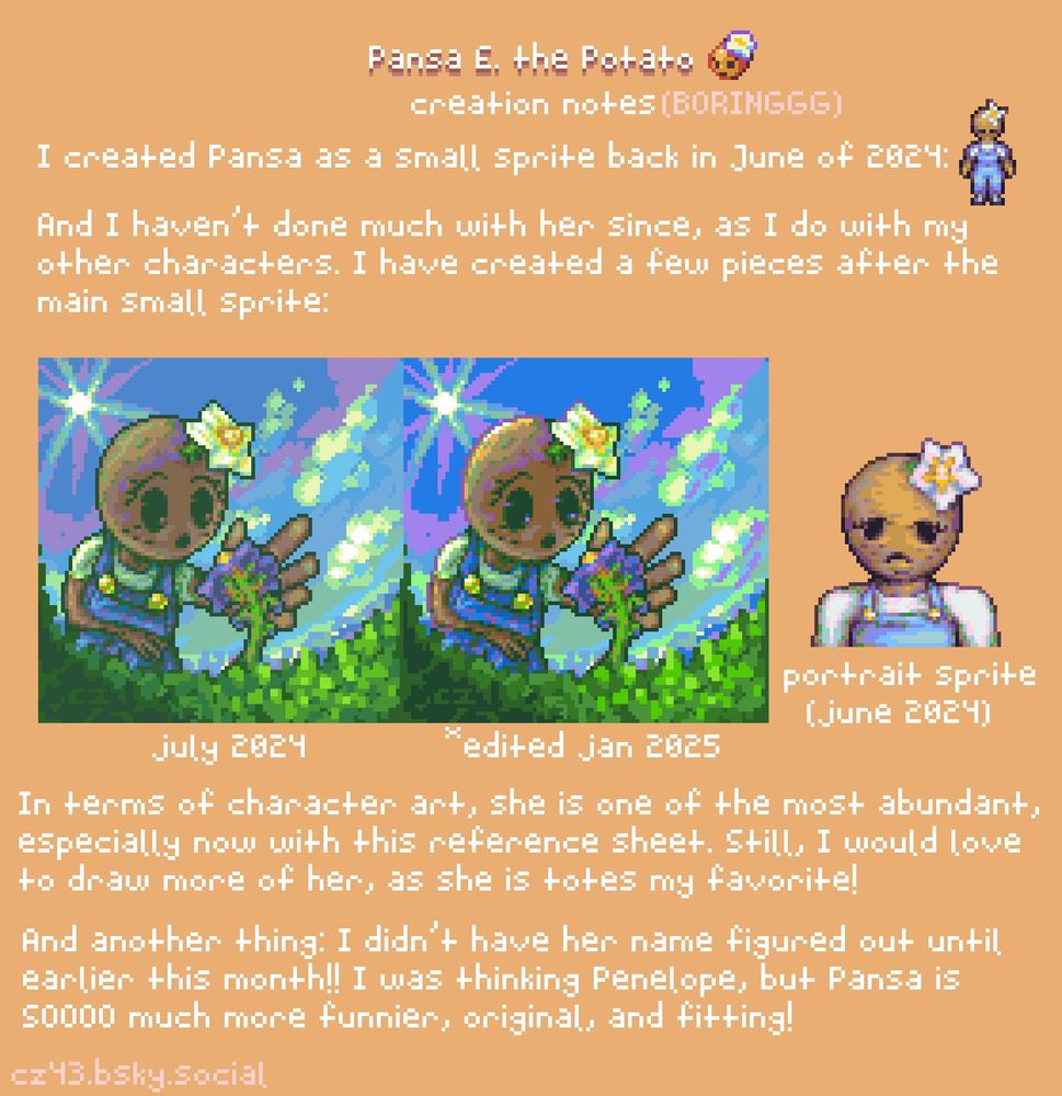 Creation notes (BORINGGG):
I created Pansa as a small sprite back in June of 2024.
And I haven't done much with her since, as I do with my other characters. I have created a few pieces after the main small sprite.
In terms of character art, she is one of the most abundant, especially now with this reference sheet. Still, I would love to draw more of her, as she is totes my favorite!
And another thing: I didn't have her named figured out until earlier this month!! I was thinking Penelope, but Pansa is SOOOO much more funnier, original, and fitting!