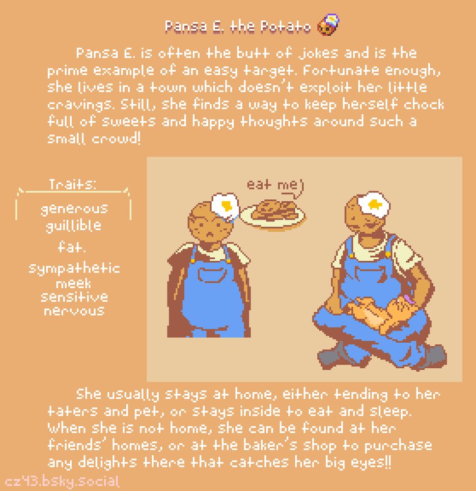 Panse E. is often the butt of jokes and is the prime example of an easy target. Fortunate enough, she lives in a town which doesn't exploit her little cravings. Still, she finds a way to keep herself chock full of sweets and happy thoughts around such a small crowd!
She usually stays at home, either tendering to her taters and pet, or stays inside to eat and sleep. When she is not home, she can be found at her friends' homes, or at the baker's shop to purchase any delights there that catches her big eyes!!
Traits: generous, guillible, fat... sympathetic, meek, sensitive, and nervous