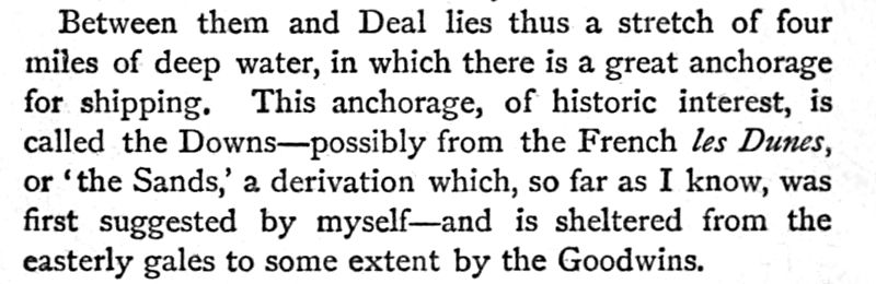 Between them and Deal lies thus a stretch of four miles of deep water, in which there is a great anchorage for shipping. This anchorage, of historic interest, is called the Downs — possibly from the French les Dunes, or 'the Sands,' a derivation which, so far as I know, was first suggested by myself - and is sheltered from the easterly gales to some extent by the Goodwins.