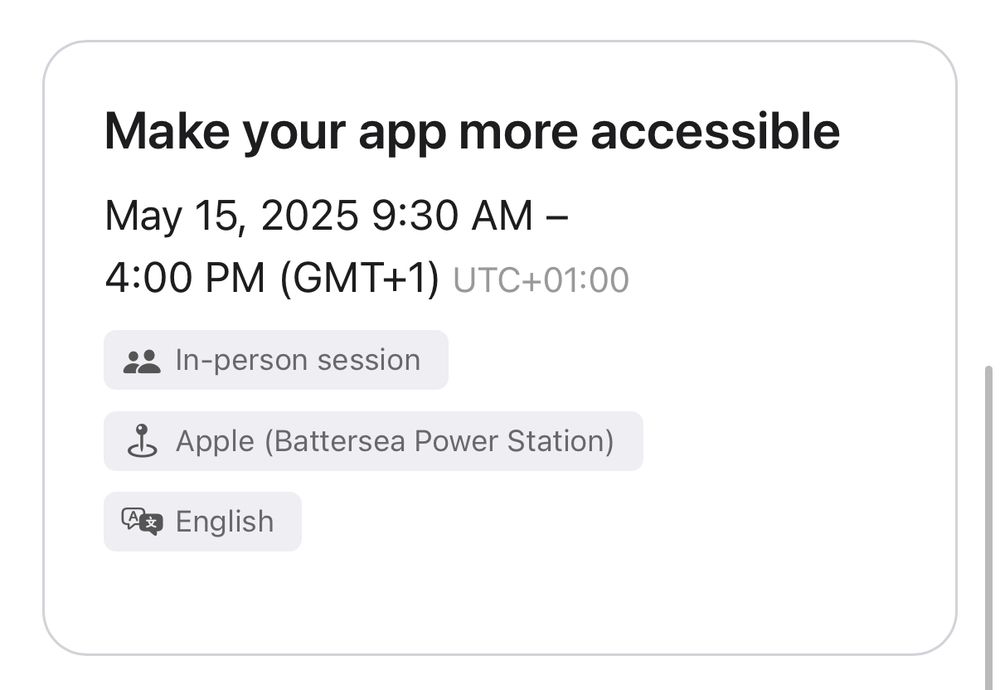Screenshot: Make your app more accessible. 
May 15, 2025 9:30 AM – 4:00 PM (GMT+1) UTC+01:00. 
In-person session
Event location Apple (Battersea Power Station)
Conducted in English
