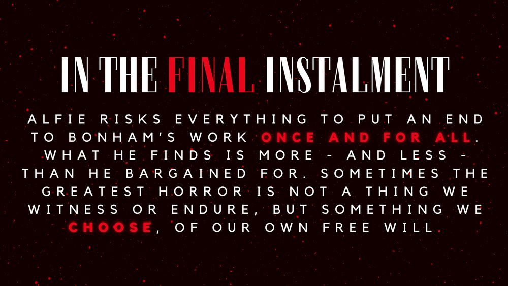 'In the final instalment, Alfie risks everything to put an end to bonham’s work once and for all. What he finds is more - and less - than he bargained for. Sometimes the greatest horror is not a thing we witness or endure, but something we choose, of our own free will.'