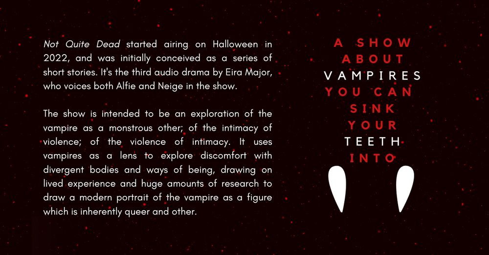 Not Quite Dead started airing on Halloween in 2022, and was initially conceived as a series of short stories. It's the third audio drama by Eira Major, who voices both Alfie and Neige in the show. 

The show is intended to be an exploration of the vampire as a monstrous other; of the intimacy of violence; of the violence of intimacy. It uses vampires as a lens to explore discomfort with divergent bodies and ways of being, drawing on lived experience and huge amounts of research to draw a modern portrait of the vampire as a figure which is inherently queer and other. 

'A show about vampires you can sink your teeth into'
