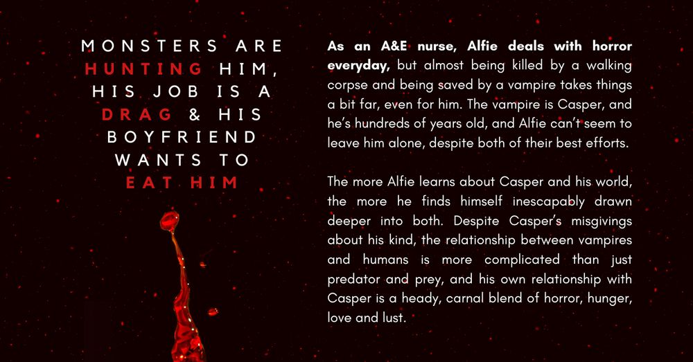 'Monsters are hunting him, his job is a drag, and his boyfriend wants to eat him'. 

As an A&E nurse, Alfie deals with horror everyday, but almost being killed by a walking corpse and being saved by a vampire takes things a bit far, even for him. The vampire is Casper, and he’s hundreds of years old, and Alfie can’t seem to leave him alone, despite both of their best efforts. 

The more Alfie learns about Casper and his world, the more he finds himself inescapably drawn deeper into both. Despite Casper’s misgivings about his kind, the relationship between vampires and humans is more complicated than just predator and prey, and his own relationship with Casper is a heady, carnal blend of horror, hunger, love and lust. 