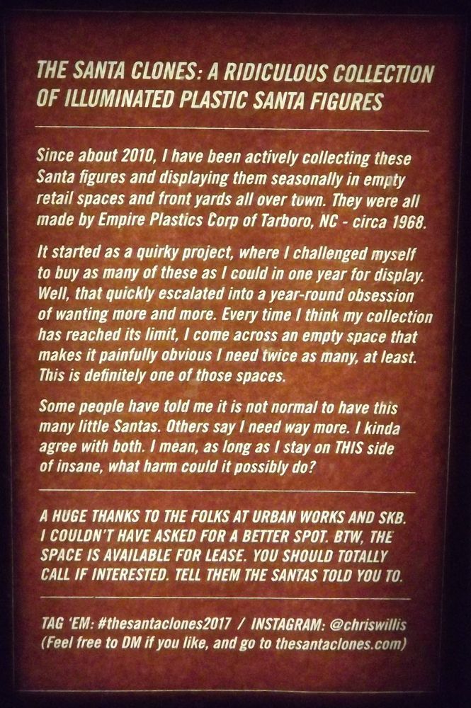 Sign about the Santas:
The Santa Clones: A ridiculous collection of illuminated plastic santa figures.
Since about 2010, I have been actively collecting these Santa figures and displaying them seasonally in empty retail spaces and front yards all over town. They were also made by Empire Plastics Cord of Tarboro, NC circa 1968.

It started as a quirky project, where i challenged myself to buy as many of these as I could in one year for display. Well, that quickly escalated into a year-round obsession of wanting more and more. Every time I think my collection has reached its limit, I come across an empty space that makes it painfully obvious I need twice as many, at least. This is definitely one of those spaces.

Some people have told me it is not normal to have this many little Santas. Others say I need way more. I kinda agree with both. I mean, as long as I stay on THIS side of insane, what harm could it possibly be?

Teg em: #thesantaclones2017 INTAGRAM @chriswillis
thesantaclones.com