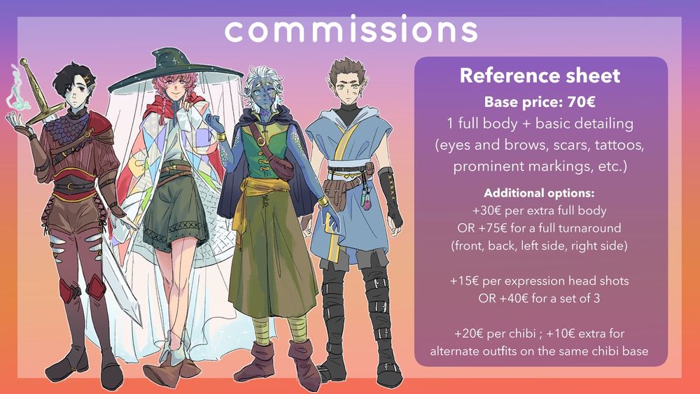 Commission prices (with character full body art as examples): Reference sheet

Base price: 70 euros
1 fullbody + basic detailing (eyes and brows, scars, tattoos, prominent markings, etc.)

Additional options:
+30 euros per extra full body OR +75 euros for a full turnaround (front, back, left side, right side)

+15 euros per expression headshots OR +40 euros for a set of 3

+20 euros per chibi; +10 euros extra for alternate outfits on the same chibi base