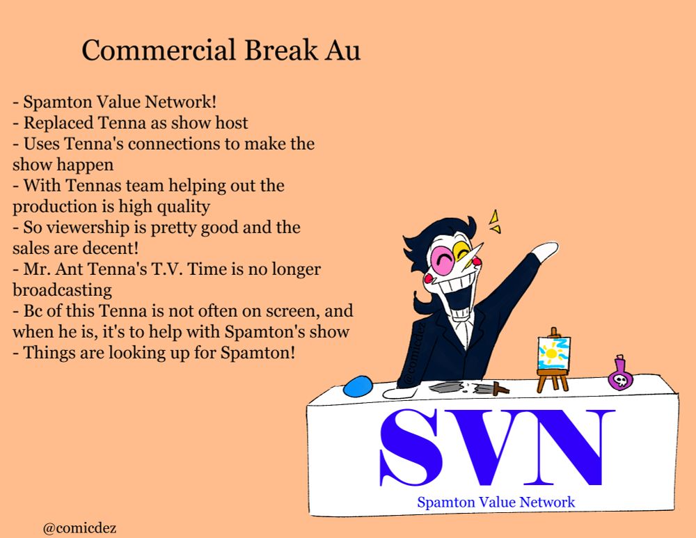 Title says "commercial break au"

Spamton is seen, leaning on a desk with many items that he's selling which are; a pipis, a broken sword, a painting of the sun, and a poison bottle. Labeled infront of the desk is the Spamton Value Network title

The Bulletin points next to him say:

- Spamton value network!
- Replaced Tenna as show host 
- Uses Tenna's connections to make the show happen
- With Tenna's team helping out the production is high quality 
- So viewership is pretty good and the sales are decent!
- Mr. Ant Tenna's T.V. Time is no longer broadcasting
- Bc of this Tenna is not often on screen, and when he is, it's to help with Spamton's show
- Things are looking up for Spamton!