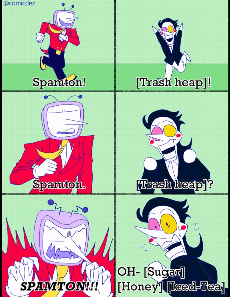 Tenna is happily running towards spamton as he shouts "Spamton!" 

Spamton is seen also happily running towards Tenna while shouting [Trash heap]! 

Tenna starts to look less happy, instead becoming more serious as he states "Spamton." 

Spamton looks confused by the change of expression as he says "[Trash heap]?"

Tenna is now fully enraged, his teeth and claws become sharp as he shouts "Spamton!"

Spamton now looks fearful, he is turning to run away as he nervously says "Oh- [Sugar] [Honey] [Iced-Tea]"