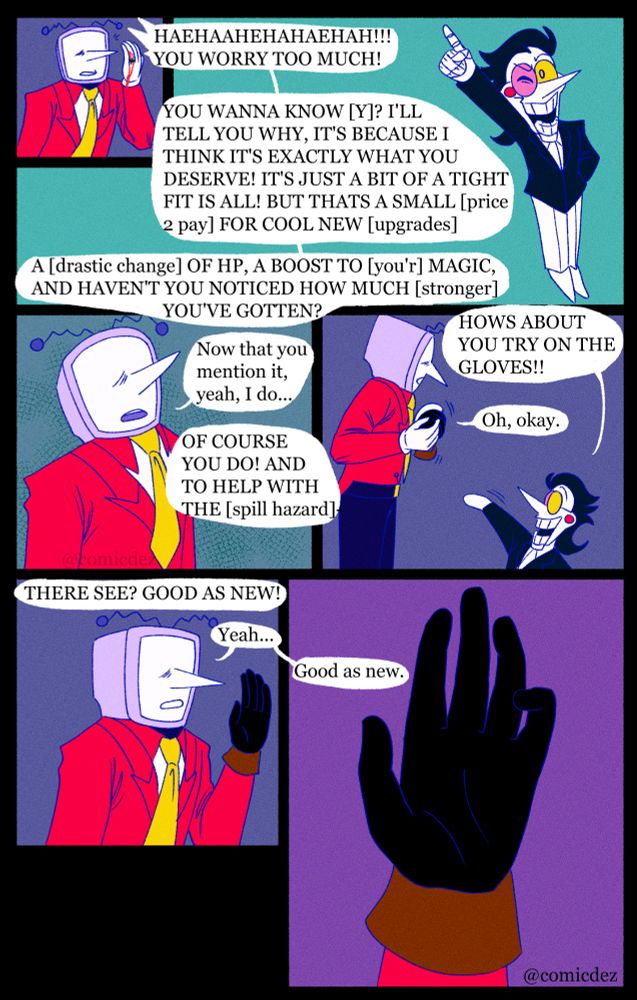 Tenna gets interrupted by Spamton laughing "You worry too much! You wanna know [Y]? I'll tell you why, it's because I think it's exactly what you deserve! It's just a bit of a tight fit is all! But that's a small [price 2 pay] for cool new [upgrades]! A [drastic change] of hp, a boost to [you'r] magic, and haven't you noticed how much [stronger] you've gotten?"

Tenna looks up as he contemplates for a second "Now that you mention it, yeah I do..."

"Of course you do! And to help with the [spill hazard] hows about you try on the gloves!"

"Oh, okay." Tenna moves to put on the glove

"There see? Good as new!"

Tenna holds his newly gloved hand up to look at it, we get a close up of the hand, all the blood from before is completely hidden, like it ever happened. "Yeah..good as new." he agrees