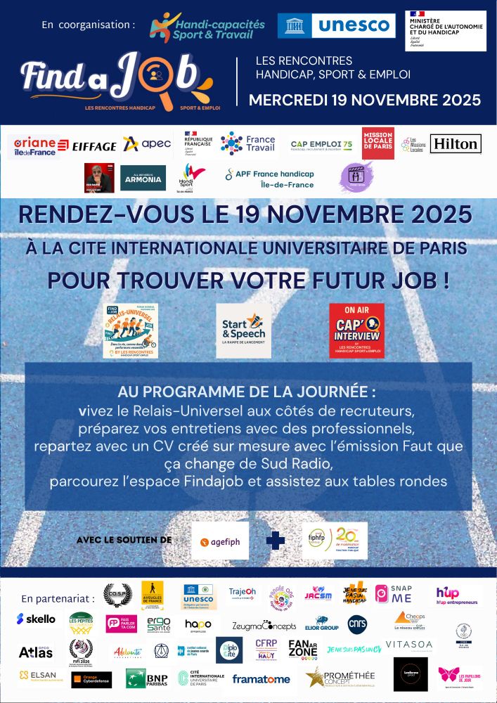 🎯 SAVE THE DATE !
📅 Mardi 19 novembre 2025
📍 Cité Internationale Universitaire de Paris
Le Forum Mondial FindaJob – Les Rencontres Handicap, Sport & Emploi revient pour une journée placée sous le signe de l’inclusion, du partage et de la performance 💪
Au programme :
🏃‍♂️ Job dating – Rencontrez des entreprises engagées et boostez vos opportunités professionnelles.
💬 Tables rondes :
•	Innovation et accessibilité
•	Le sport comme levier d’inclusion, avec la participation du réseau Cap Emploi.
🤝 Relai universel : candidats et employeurs unis dans une même équipe !
🎤 Start & Speech – Pour se préparer aux entretiens professionnels.
🎬 Cap Interview – Créez votre CV en vidéo avec l’émission « Faut que ça change » de Sud Radio.
📢 Une journée à ne pas manquer pour faire bouger les lignes de l’emploi et du handicap !
#ForumFindaJob #HandicapEmploi #Inclusion #SportEtEmploi #CapEmploi #Cheops #FranceTravail #Diversité #Accessibilité #Innovation
🗓️ Bloquez la date et retrouvez tous les détails sur les flyers ci-dessous 👇
