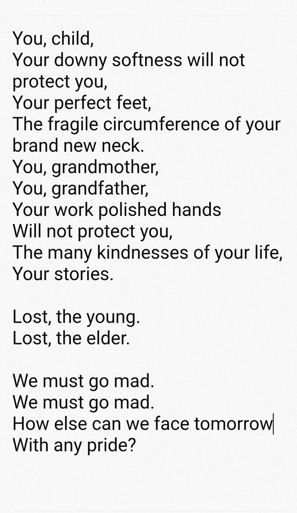 You, child
Your downy softness will not protect you,
Your perfect feet,
The fragile circumference of your brand new neck.
You, grandmother,
You, grandfather,
Your work polished hands
Will not protect you,
The many kindnesses of your life,
Your stories.

Lost, the young.
Lost, the elder.

We must go mad.
We must go mad.
How else can we face tomorrow
With any pride?