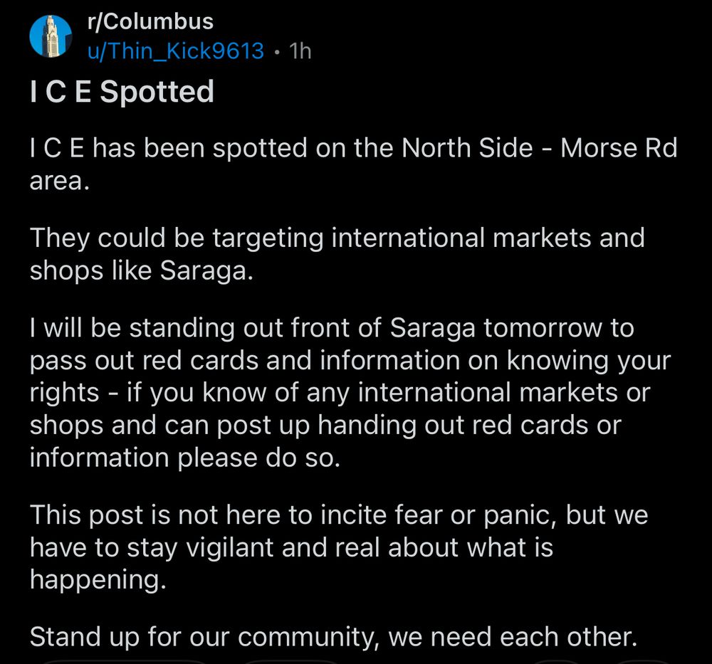 a screenshot from reddit that says: “I C E has been spotted on the North Side - Morse Rd area.
They could be targeting international markets and shops like Saraga.
I will be standing out front of Saraga tomorrow to pass out red cards and information on knowing your rights - if you know of any international markets or shops and can post up handing out red cards or information please do so.
This post is not here to incite fear or panic, but we have to stay vigilant and real about what is happening.
Stand up for our community, we need each other.”