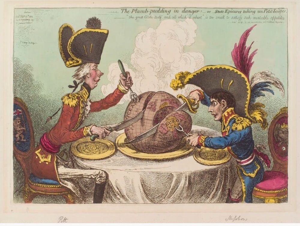 1805 James Gilray Cartoon, The Plumb Pudding in danger. William Pitt on left wearing tricorn hat. Napoleon on right, wearing mad regimental feathers. Both carving up a ‘plumb pudding’ representing the globe/ particularly Europe. Pitt takes the sea, Napoleon takes the land. 