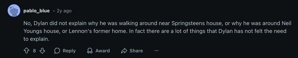 Reddit comment from pablo_blue 2 years ago:
No, Dylan did not explain why he was walking around near Springsteens house, or why he was around Neil Youngs house, or Lennon's former home. In fact there are a lot of things that Dylan has not felt the need to explain.