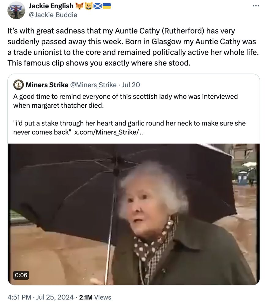 tweet from Jackie English quote tweeting Miners Strike
Miners Strike tweet:
A good time to remind everyone of this scottish lady who was interviewed when margaret thatcher died.

"i'd put a stake through her heart and garlic round her neck to make sure she never comes back"
video of older woman standing in George Square holding an umbrella

Jackie English tweet:
It’s with great sadness that my Auntie Cathy (Rutherford) has very suddenly passed away this week. Born in Glasgow my Auntie Cathy was a trade unionist to the core and remained politically active her whole life. This famous clip shows you exactly where she stood.