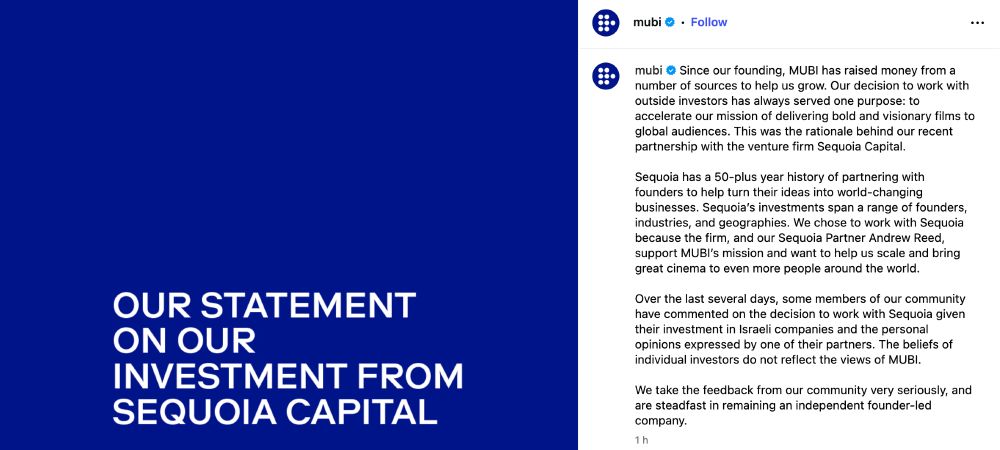 Instagram post from MUBI, image is a blue backdrop with white text reading 'OUR STATEMENT ON OUR INVESTMENT FROM SEQUOIA CAPITAL', caption is:

Since our founding, MUBI has raised money from a number of sources to help us grow. Our decision to work with outside investors has always served one purpose: to accelerate our mission of delivering bold and visionary films to global audiences. This was the rationale behind our recent partnership with the venture firm Sequoia Capital.

Sequoia has a 50-plus year history of partnering with founders to help turn their ideas into world-changing businesses. Sequoia’s investments span a range of founders, industries, and geographies. We chose to work with Sequoia because the firm, and our Sequoia Partner Andrew Reed, support MUBI’s mission and want to help us scale and bring great cinema to even more people around the world.

Over the last several days, some members of our community have commented on the decision to work with Sequoia given their investment in Israeli companies and the personal opinions expressed by one of their partners. The beliefs of individual investors do not reflect the views of MUBI.

We take the feedback from our community very seriously, and are steadfast in remaining an independent founder-led company.
