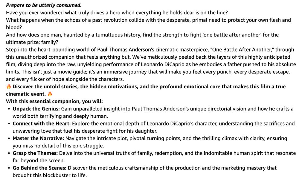 Clearly AI-generated blurb:
Prepare to be utterly consumed.
Have you ever wondered what truly drives a hero when everything he holds dear is on the line?
What happens when the echoes of a past revolution collide with the desperate, primal need to protect your own flesh and blood?
And how does one man, haunted by a tumultuous history, find the strength to fight 'one battle after another' for the ultimate prize: family?
Step into the heart-pounding world of Paul Thomas Anderson's cinematic masterpiece, "One Battle After Another," through this unauthorized companion that feels anything but. We've meticulously peeled back the layers of this highly anticipated film, diving deep into the raw, unyielding performance of Leonardo DiCaprio as he embodies a father pushed to his absolute limits. This isn't just a movie guide; it's an immersive journey that will make you feel every punch, every desperate escape, and every flicker of hope alongside the characters.
🔥 Discover the untold stories, the hidden motivations, and the profound emotional core that makes this film a true cinematic event. 🔥
With this essential companion, you will:
Unpack the Genius: Gain unparalleled insight into Paul Thomas Anderson's unique directorial vision and how he crafts a world both terrifying and deeply human.
Connect with the Heart: Explore the emotional depth of Leonardo DiCaprio's character, understanding the sacrifices and unwavering love that fuel his desperate fight for his daughter.
Master the Narrative: Navigate the intricate plot, pivotal turning points, and the thrilling climax with clarity, ensuring you miss no detail of this epic struggle.
Grasp the Themes: Delve into the universal truths of family, redemption, and the indomitable human spirit that resonate far beyond the screen.
Go Behind the Scenes: Discover the meticulous craftsmanship of the production and the marketing mastery that brought this blockbuster to life.