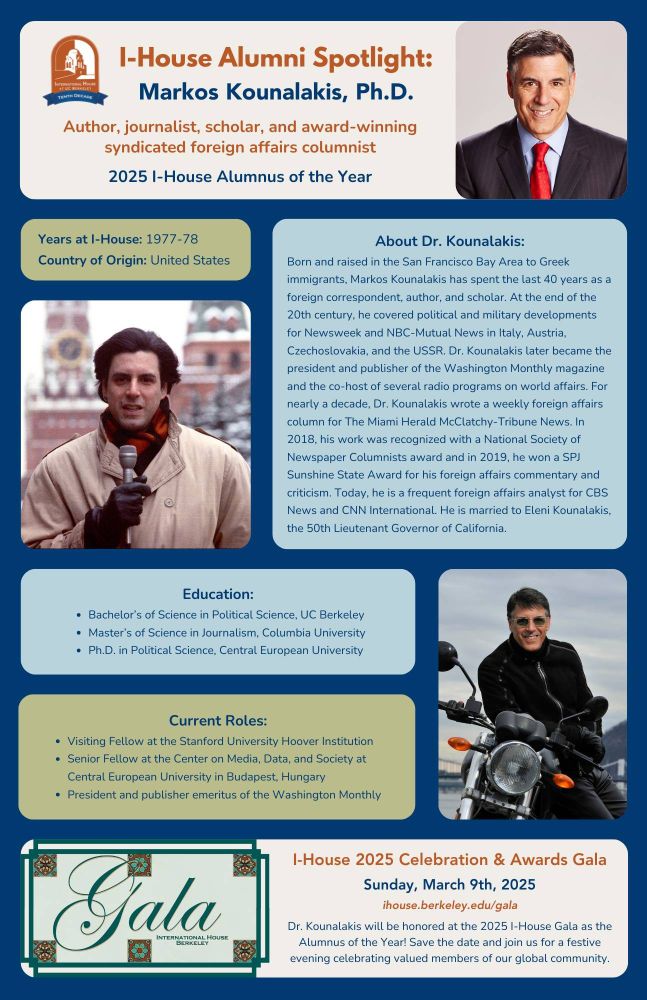 🌟 Alumni Spotlight: Markos Kounalakis 🌟
On March 9th, Dr. Markos Kounalakis (IH 1977-78) will be honored at the I-House 2025 Celebration & Awards Gala as the I-House Alumnus of the Year! 
With 40 years of experience, Dr. Kounalakis is an award-winning, nationally syndicated foreign affairs columnist, author, and scholar. 
Join us for a festive evening celebrating Dr. Kounalakis's accomplishments and other valued members of our global community.
Read more about his incredible story below and learn more at ihouse.berkeley.edu/gala!