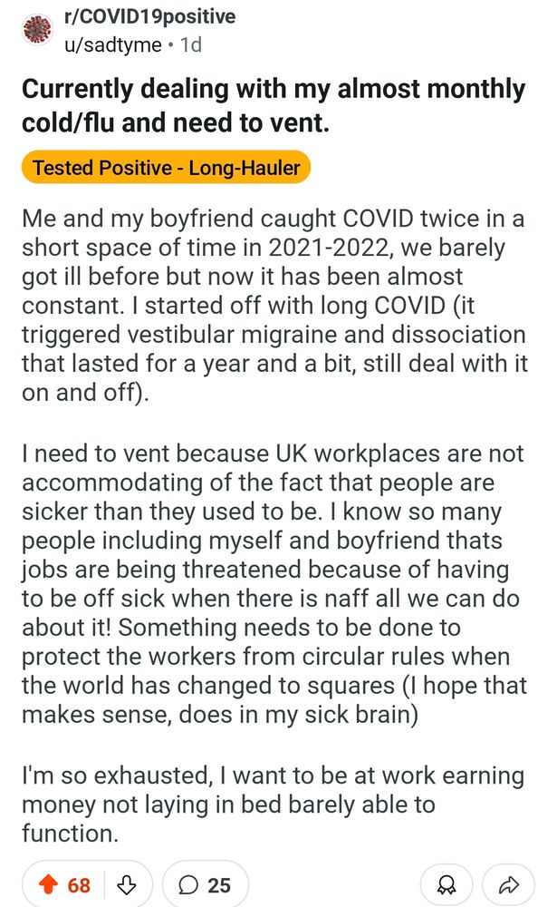 Currently dealing with my almost monthly cold/flu and need to vent.

Me and my boyfriend caught COVID twice in a short space of time in 2021-2022, we barely got ill before but now it has been almost constant. I started off with long COVID (it triggered vestibular migraine and dissociation that lasted for a year and a bit, still deal with it on and off).

 I need to vent because UK workplaces are not accommodating of the fact that people are sicker than they used to be. I know so many people including myself and boyfriend thats jobs are being threatened because of having to be off sick when there is naff all we can do about it! Something needs to be done to protect the workers from circular rules when the world has changed to squares (I hope that makes sense, does in my sick brain) 

I'm so exhausted, I want to be at work earning money not laying in bed barely able to function. 